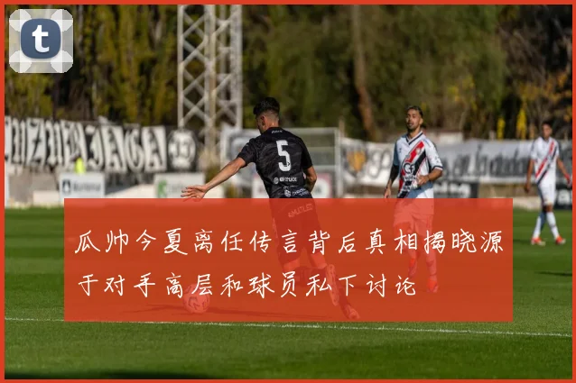瓜帅今夏离任传言背后真相揭晓源于对手高层和球员私下讨论