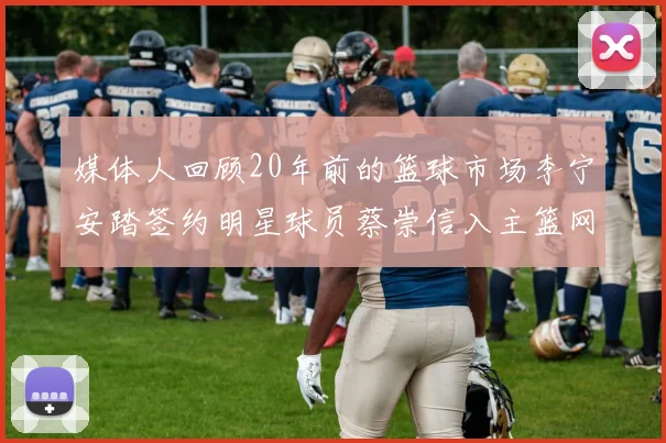 媒体人回顾20年前的篮球市场李宁安踏签约明星球员蔡崇信入主篮网的时代变迁