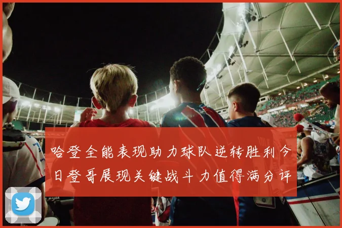 哈登全能表现助力球队逆转胜利今日登哥展现关键战斗力值得满分评价