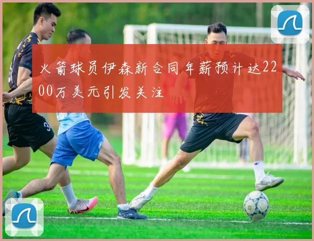 火箭球员伊森新合同年薪预计达2200万美元引发关注
