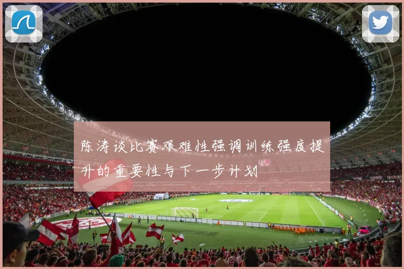 陈涛谈比赛艰难性强调训练强度提升的重要性与下一步计划