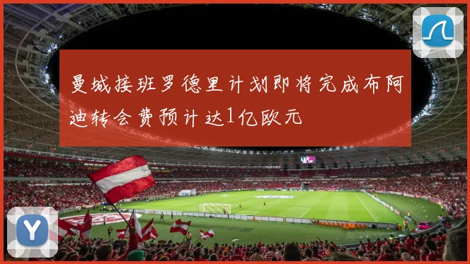曼城接班罗德里计划即将完成布阿迪转会费预计达1亿欧元
