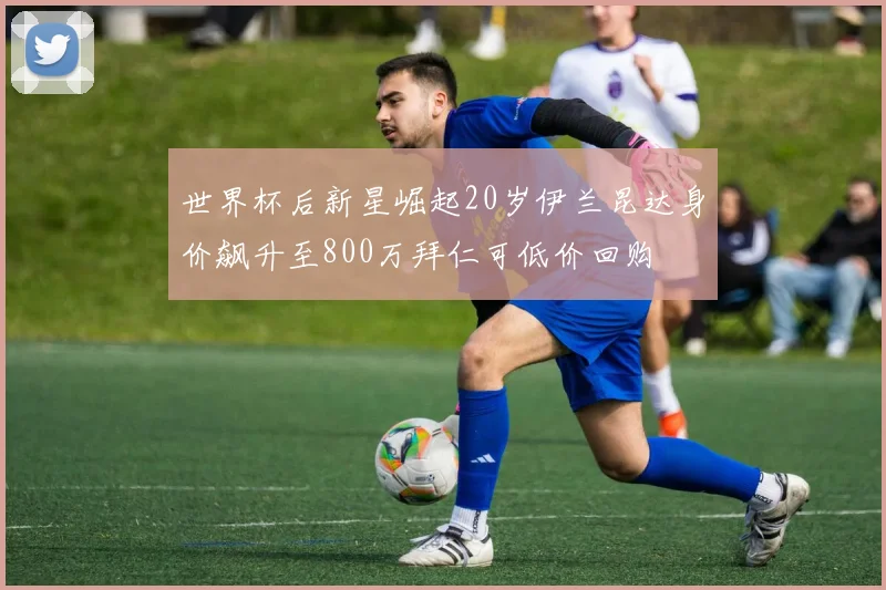 世界杯后新星崛起20岁伊兰昆达身价飙升至800万拜仁可低价回购
