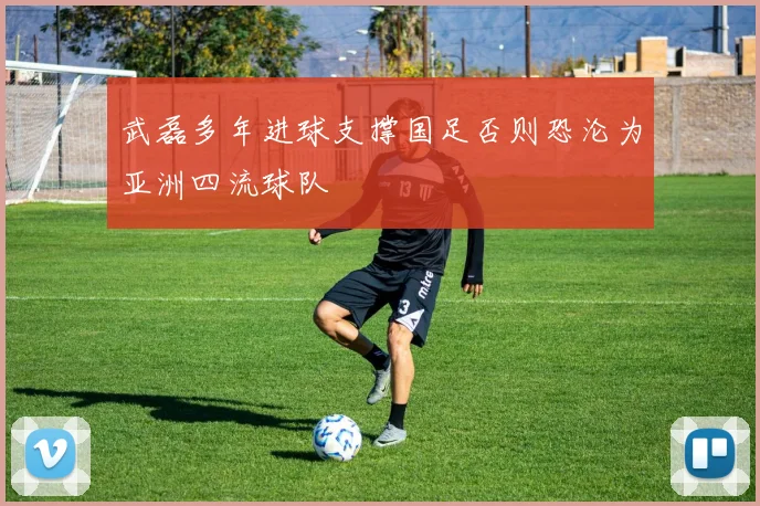 武磊多年进球支撑国足否则恐沦为亚洲四流球队