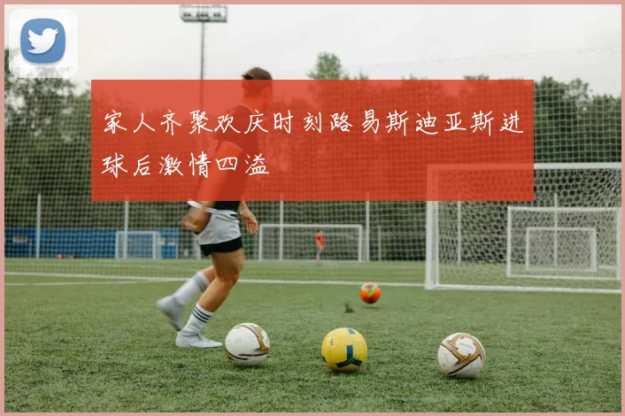 家人齐聚欢庆时刻路易斯迪亚斯进球后激情四溢