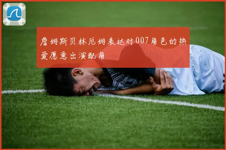 詹姆斯贝林厄姆表达对007角色的热爱愿意出演配角
