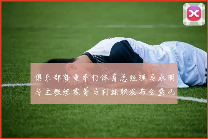 俱乐部隆重举行体育总经理马永明与主教练蒙哥马利就职发布会盛况回顾