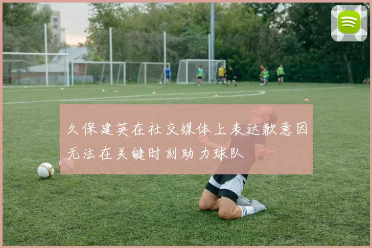 久保建英在社交媒体上表达歉意因无法在关键时刻助力球队