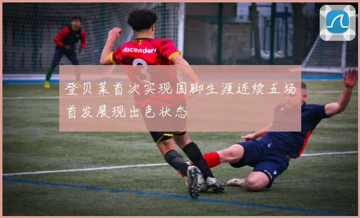 登贝莱首次实现国脚生涯连续五场首发展现出色状态