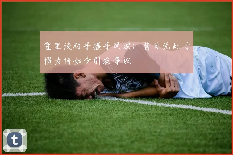 霍里谈对手握手风波：昔日无此习惯为何如今引发争议