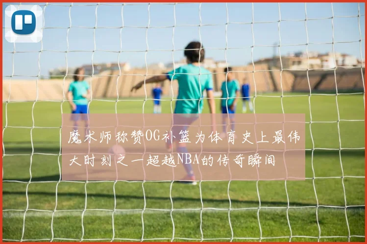 魔术师称赞OG补篮为体育史上最伟大时刻之一超越NBA的传奇瞬间