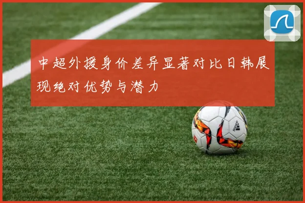中超外援身价差异显著对比日韩展现绝对优势与潜力