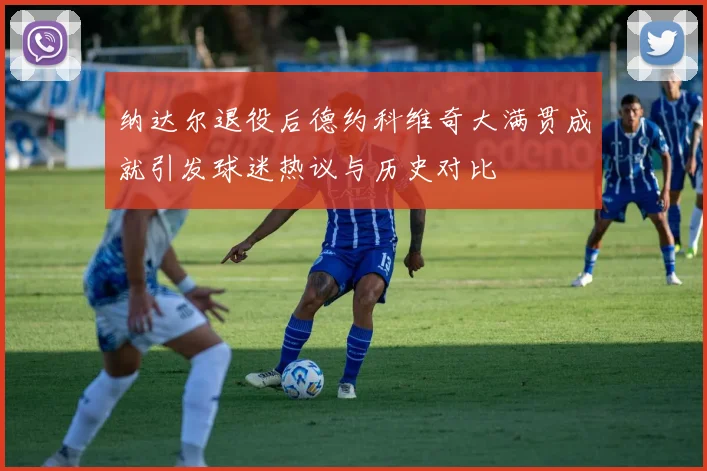 纳达尔退役后德约科维奇大满贯成就引发球迷热议与历史对比
