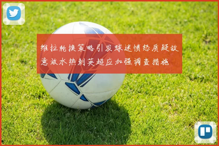 维拉轮换策略引发球迷愤怒质疑故意放水热刺英超应加强调查措施