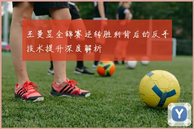 王曼昱全锦赛逆转胜利背后的反手技术提升深度解析