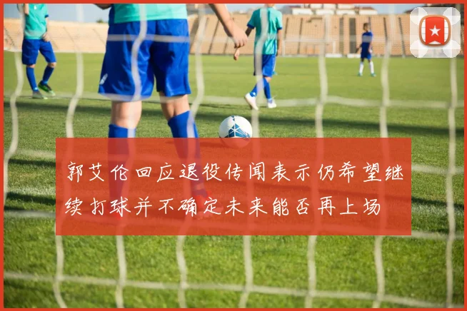 郭艾伦回应退役传闻表示仍希望继续打球并不确定未来能否再上场