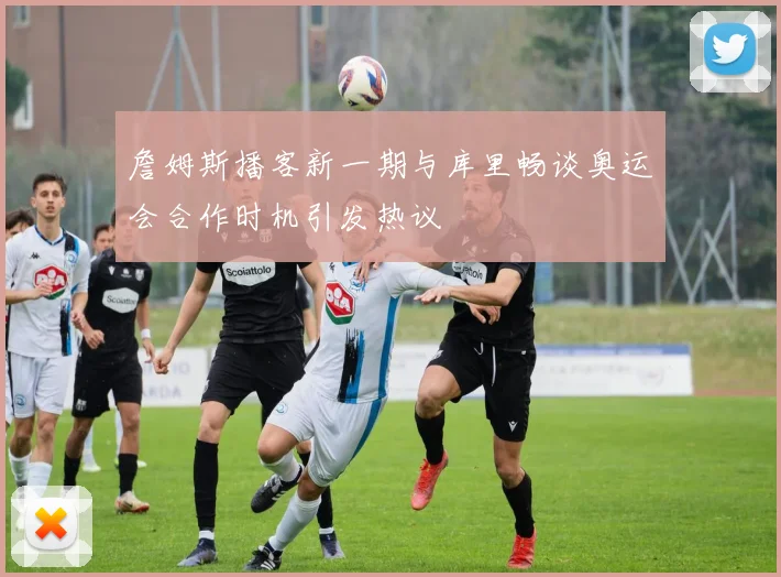 詹姆斯播客新一期与库里畅谈奥运会合作时机引发热议