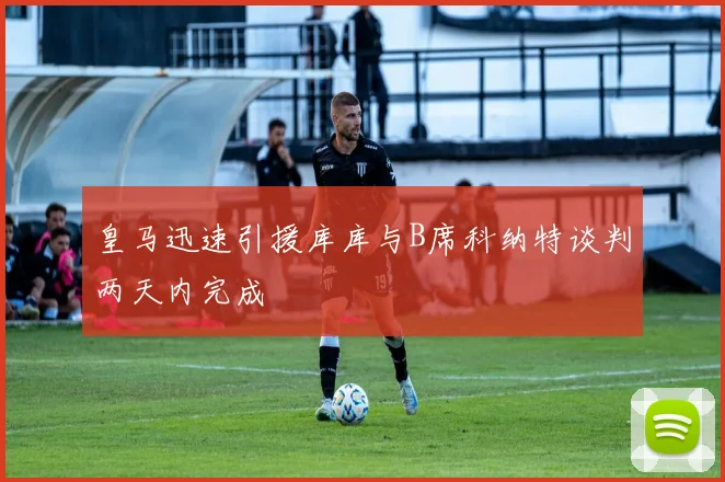 皇马迅速引援库库与B席科纳特谈判两天内完成