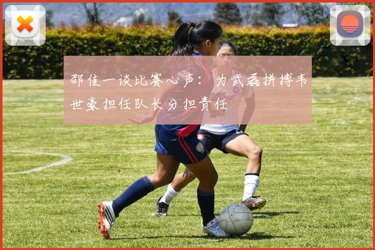 邵佳一谈比赛心声：为武磊拼搏韦世豪担任队长分担责任