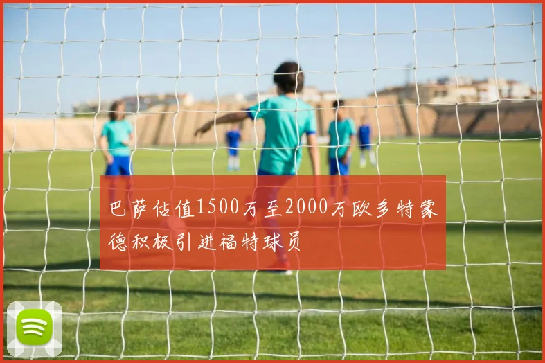 巴萨估值1500万至2000万欧多特蒙德积极引进福特球员