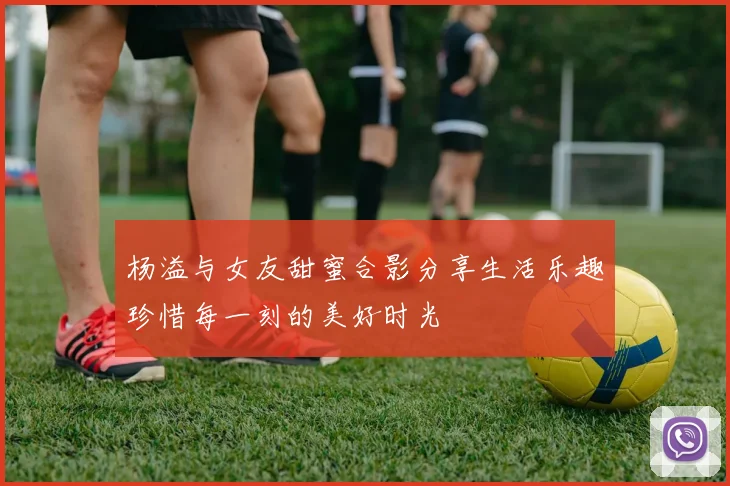 杨溢与女友甜蜜合影分享生活乐趣珍惜每一刻的美好时光