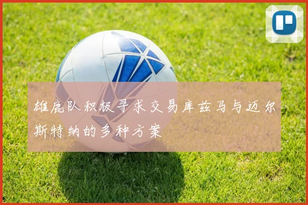雄鹿队积极寻求交易库兹马与迈尔斯特纳的多种方案