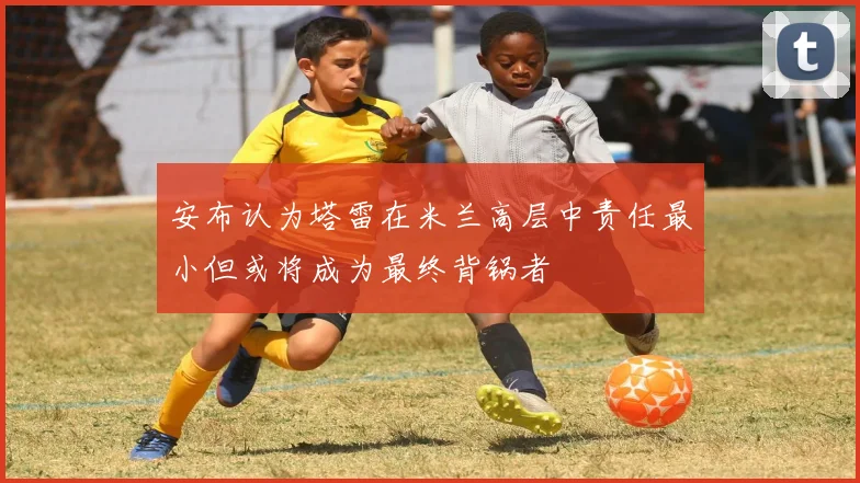 安布认为塔雷在米兰高层中责任最小但或将成为最终背锅者
