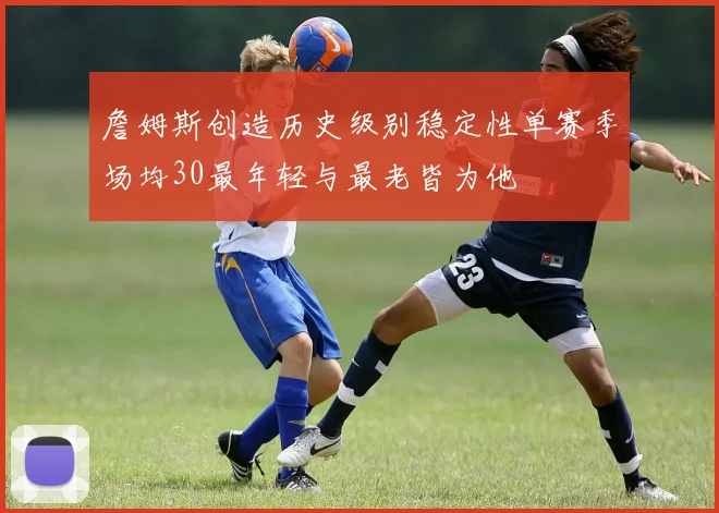 詹姆斯创造历史级别稳定性单赛季场均30最年轻与最老皆为他