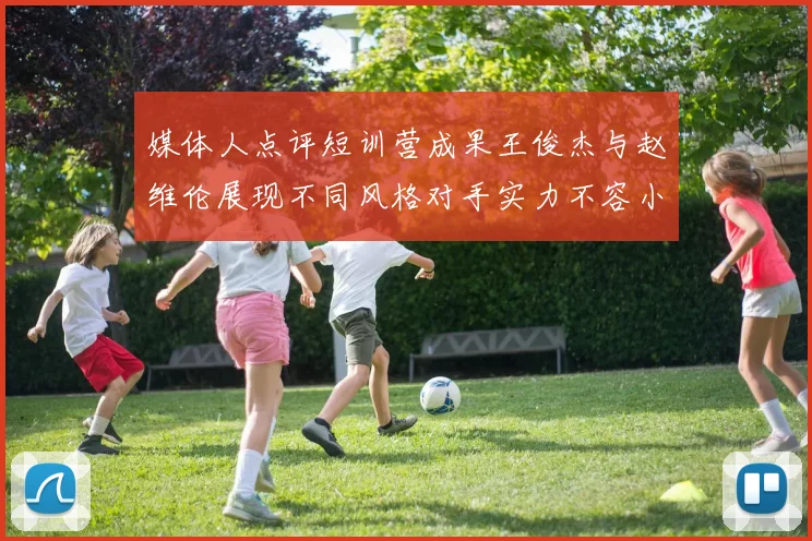 媒体人点评短训营成果王俊杰与赵维伦展现不同风格对手实力不容小觑