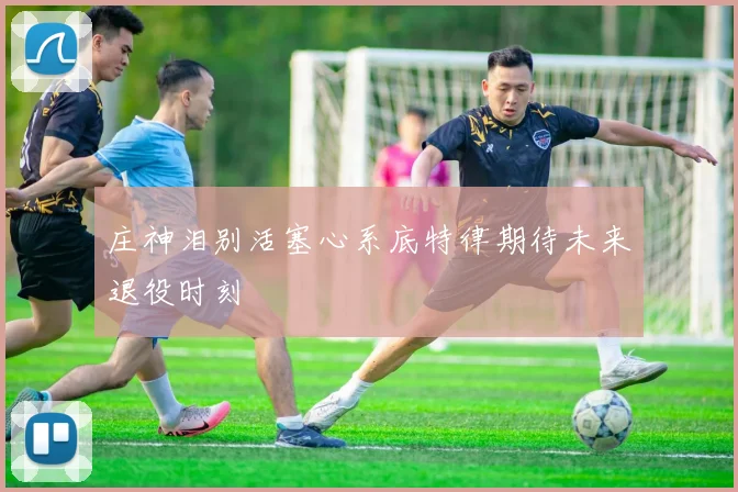 庄神泪别活塞心系底特律期待未来退役时刻
