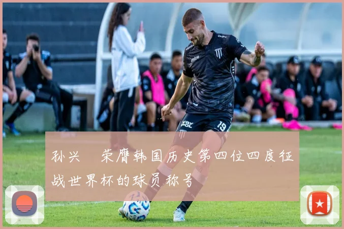 孙兴慜荣膺韩国历史第四位四度征战世界杯的球员称号