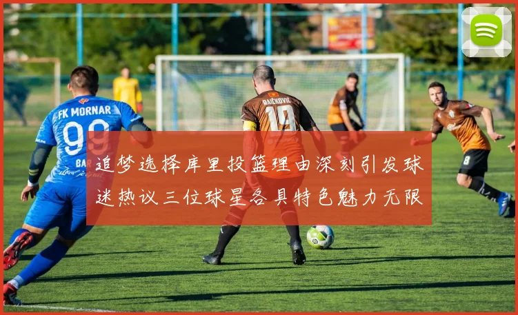追梦选择库里投篮理由深刻引发球迷热议三位球星各具特色魅力无限
