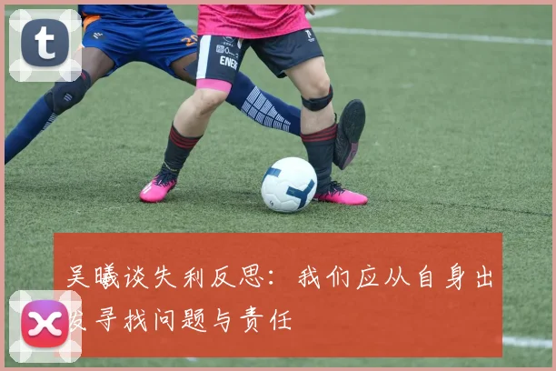 吴曦谈失利反思：我们应从自身出发寻找问题与责任